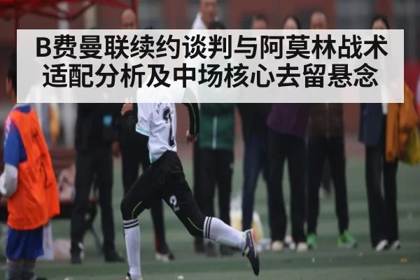 B费曼联续约谈判与阿莫林战术适配分析及中场核心去留悬念