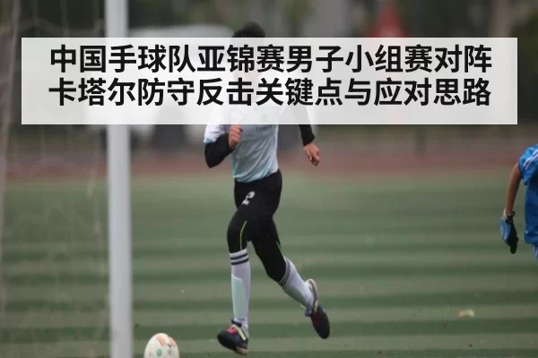 中国手球队亚锦赛男子小组赛对阵卡塔尔防守反击关键点与应对思路