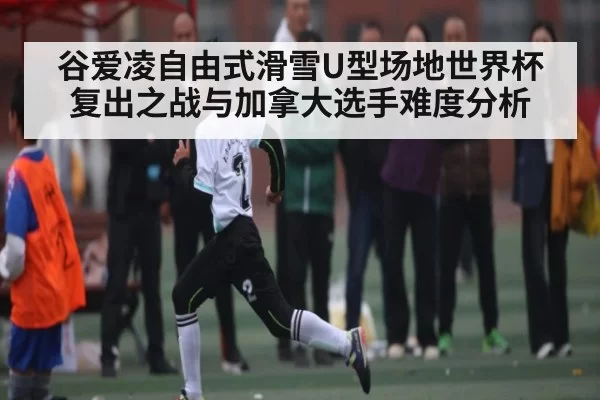 谷爱凌自由式滑雪U型场地世界杯复出之战与加拿大选手难度分析